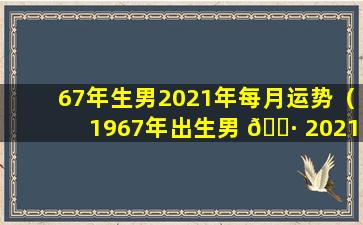 67年生男2021年每月运势（1967年出生男 🌷 2021年运势老黄历）